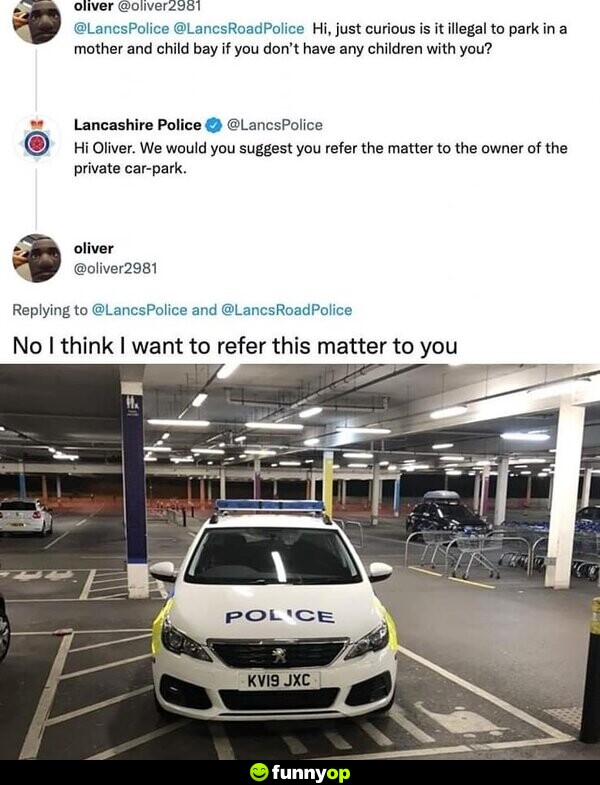 Oliver: Hi, just curious. Is it illegal to park in a mother and child bay if you don't have any children with you? Lancashire Police: Hi, Oliver. We would just suggest you refer the matter to the owner of the private car-park. Oliver: No, I think I want to refer this matter to you.