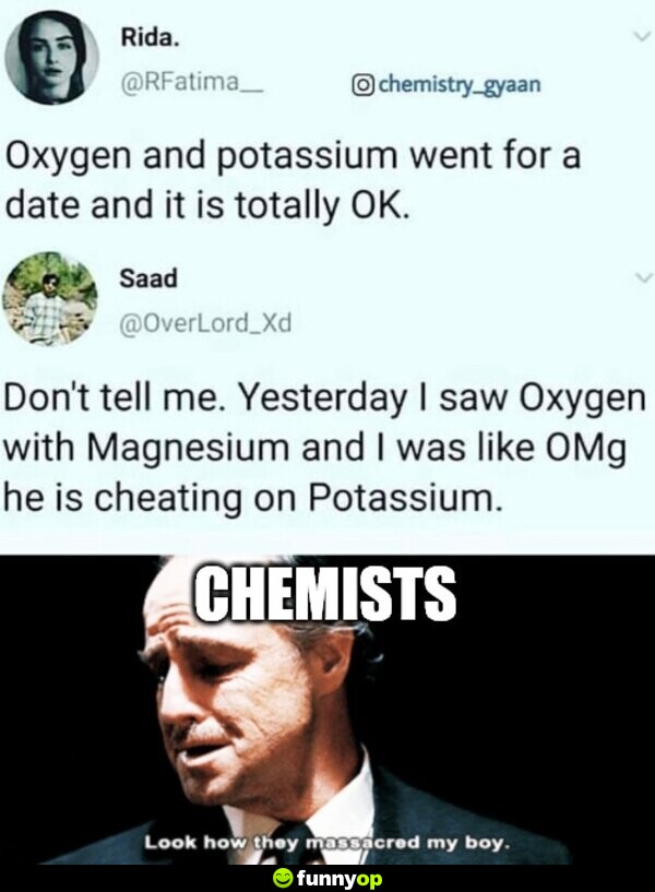 Oxygen and Potassium went for a date and it is totally OK. Don't tell me. Yesterday I saw Oxygen with Magnesium and I was like OMg he is cheating on Potassium. CHEMISTS: 
