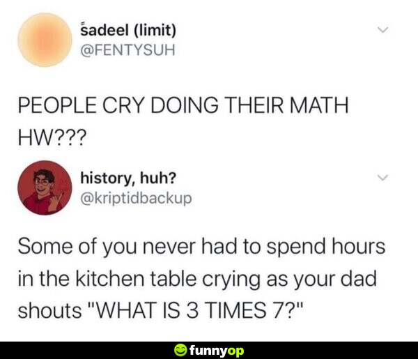 PEOPLE CRY DOING THEIR MATH HW??? Some of you never had to spend hours in the kitchen table crying as your dad shouts 