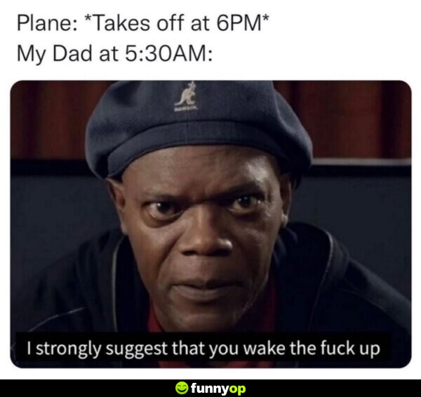 Plane takes off at 6pm My Dad at 530am I strongly suggest you wake the f*** up.