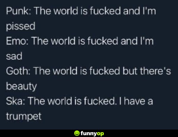 Punk: The world is f***** and I'm pissed. Emo: The world is f***** and I'm sad. Goth: The world is f***** but there's beauty. Ska: The world is f*****. I have a trumpet.