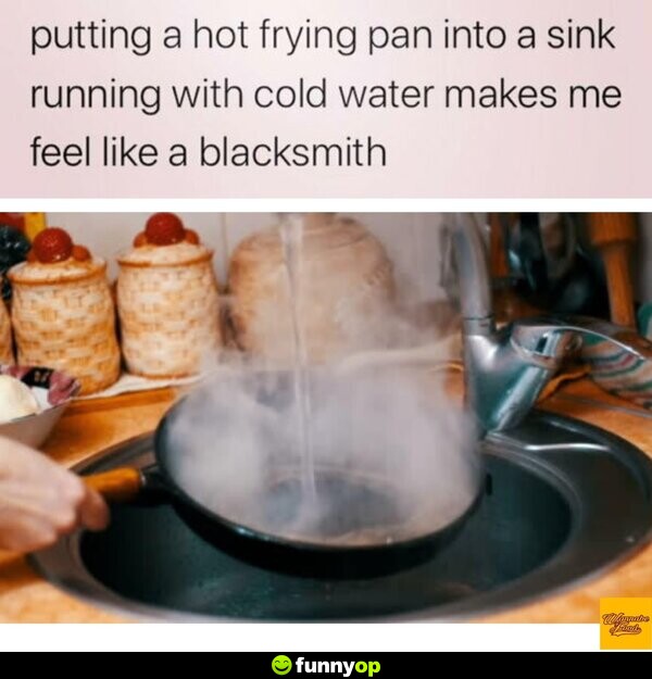 Putting a hot frying pan into a sink running with cold water makes me feel like a blacksmith