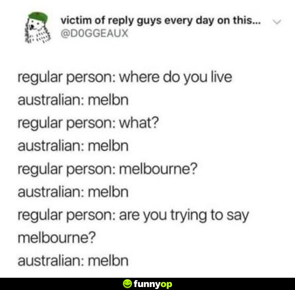 Regular Person: Where do you live? Australian: Melbn Regular Person: What? Australian: Melbn Regular Person: Melbourne? Australian: Melbn Regular Person: Are you trying to say Melbourne? Australian: Melbn