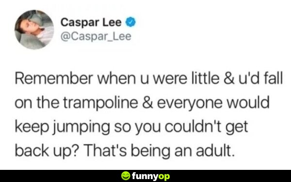 Remember when you were little and you would fall on the trampoline and everyone would keep jumping so you could not get back up? That's being an adult.