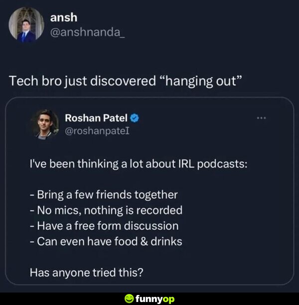 Roshan: I've been thinking a lot about IRL podcasts: - Bring a few friends together - No mics, nothing is recorded - Have a free form discussion - Can even have food and drinks Has anyone tried this? Ansh: Tech bro just discovered 