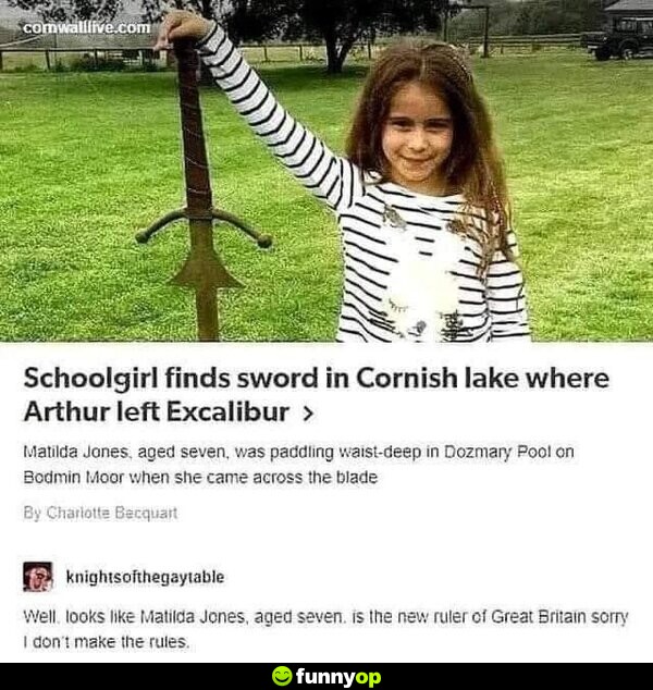 Schoolgirl finds sword in Cornish lake where Arthur left Excalibur. Matilda Jones, aged seven, was paddling waist-deep in Dozmary Pool on Bodmin Moor when she came across the blade. Well, looks like Matilda Jones, aged seven, is the new ruler of Great Britain. Sorry, I don't make the rules.