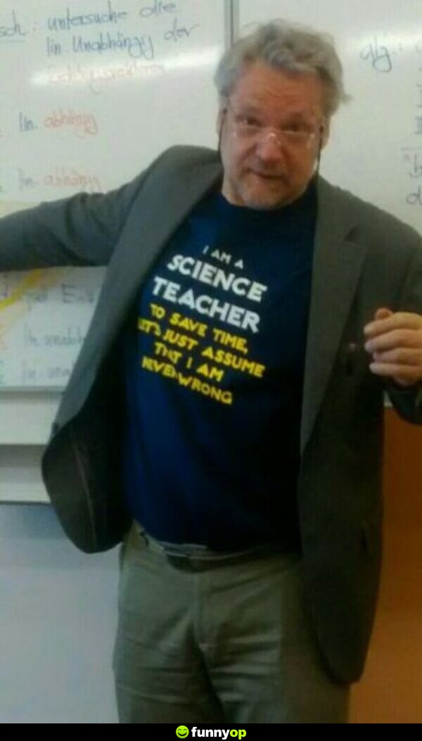 SHIRT: I am a science teacher. To save time let's just assume that I am never wrong.