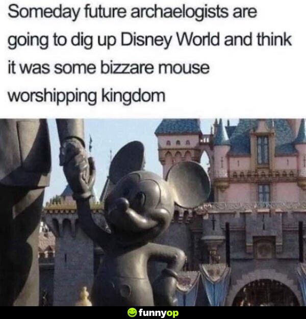 Some day future archaeologists are going to dig up Disney World and think it was some bizzare mouse worshipping kingdom.