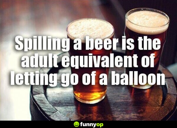 Spilling a beer is the adult equivalent of letting go of a balloon.