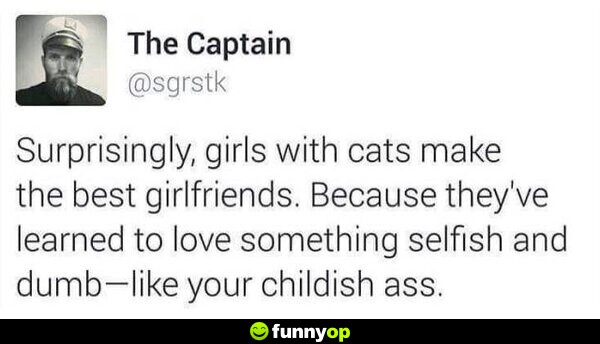 Surprisingly, girls with cats make the best girlfriends. Because they've learned to love something selfish and dumb .. like your childish ass.