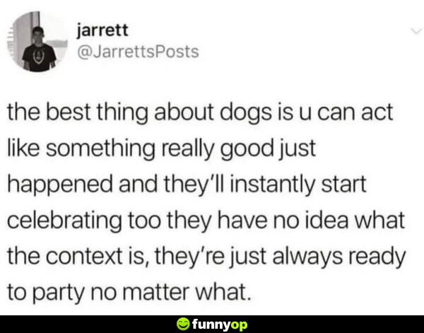The best thing about dogs is you can act like something really good just happened, and they'll instantly start celebrating too. They have no idea what the context is, they're just always ready to party no matter what.