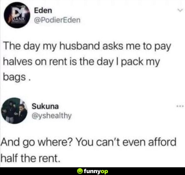 The day my husband asks me to pay halves on rent is the day I pack my bags. And go where? You can't even afford half the rent.
