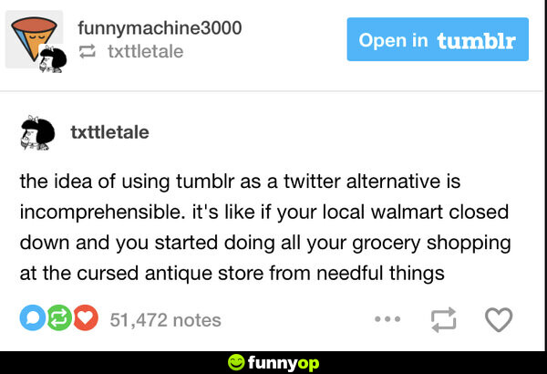 The idea of using tumblr as a twitter alternative is incomprehensible. it's like if your local walmart closed down and you started doing all your grocery shopping at the cursed antique store from needful things.