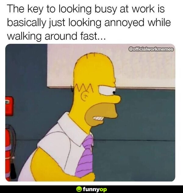 The key to looking busy at work is basically just looking annoyed while walking around fast...
