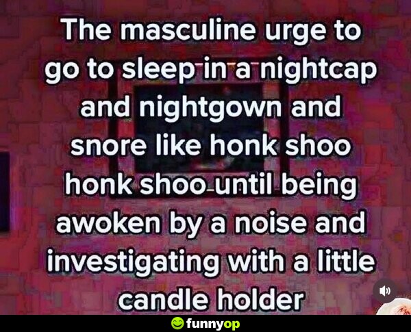 The masculine urge to go to sleep in a nightcap and nightgown and snore like honk shoo honk shoo until being awoken by a noise and investigating with a little candle holder.