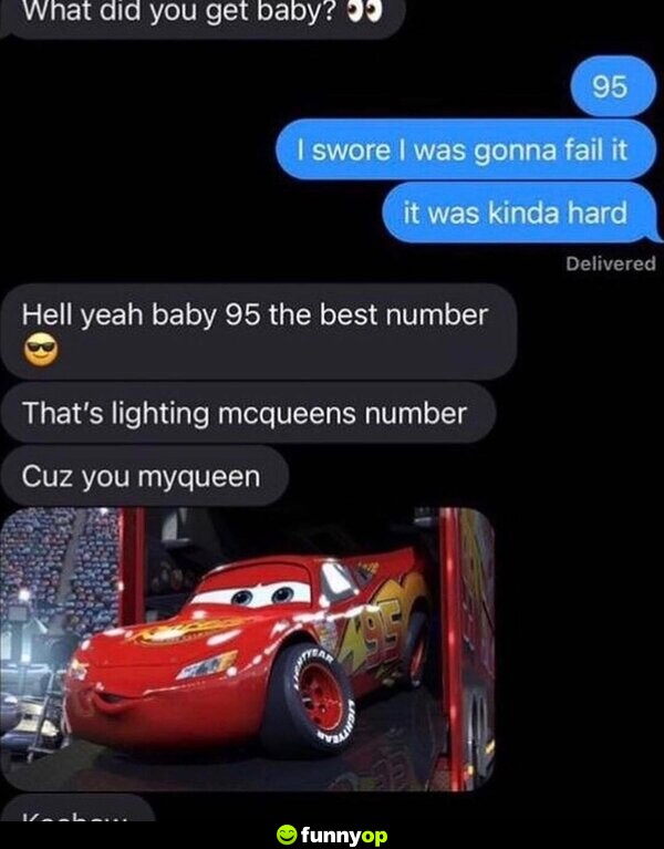 Them: What did you get baby? Me: 95. I swore I was gonna fail it. It was kinda hard. Them: Hell Yeah baby, 95 the best number. That's Lightning McQueen's number. Cuz you myqueen.