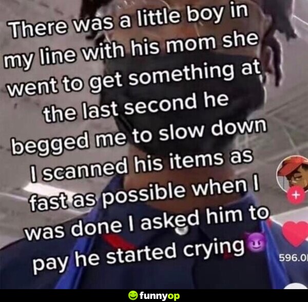 There was a little boy in line with his mom. She went to get something at the last second. He begged me to slow down. I scanned his items as fast as possible. When I was done, I asked him to pay. He started crying.