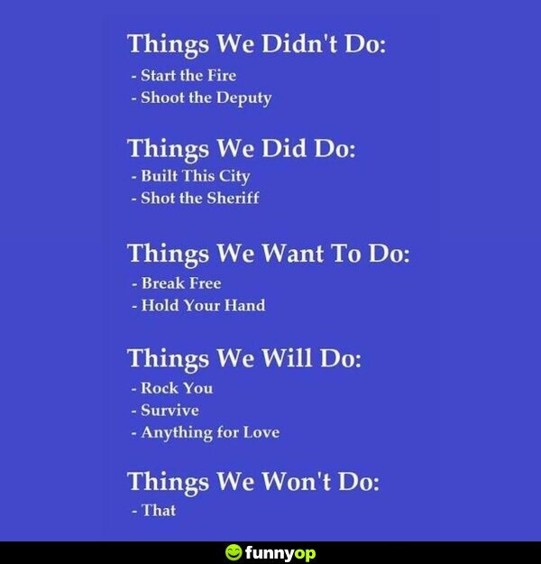 Things we didn't do: Start the Fire, Sh*** the Deputy Things we did do: Built This City, Sh** the Sheriff Things we want to do: Break Free, Hold Your Hand Things we will do: Rock You, Survive, Anything for Love Things we won't do: That