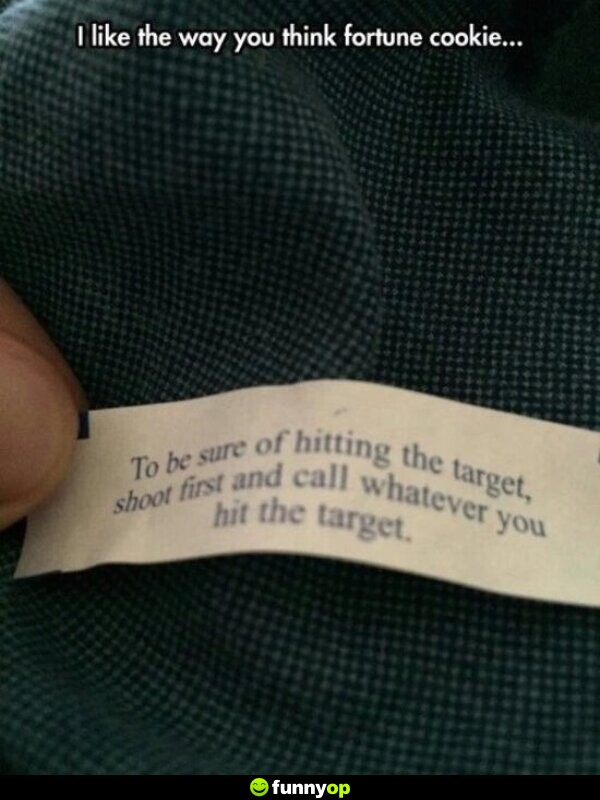 To be sure of hitting your target shoot first and call whatever you hit your target I like the way you think fortune cookie.