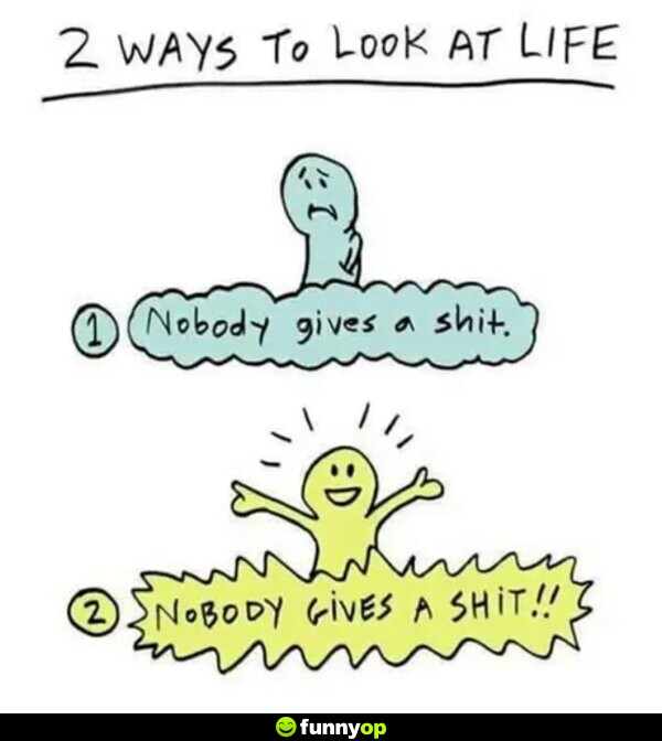 Two ways to look at life: 1) Nobody gives a s***. 2) Nobody gives a s***!!