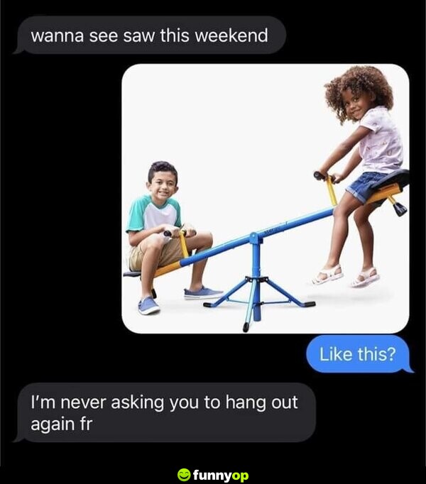 Wanna see Saw this weekend Like this? *seesaw* I'm never asking you to hang out again fr