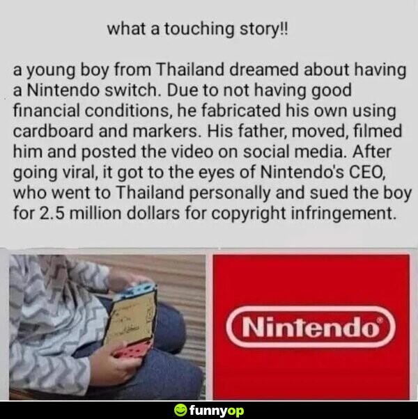 What a touching story!! A young boy from Thailand dreamed about having a Nintendo switch. Due to not having good financial conditions, he fabricated his own using cardboard and markers. His father, moved, filmed him and posted the video on social media. After going viral, it got to the eyes of Nintendo's CEO, who went to Thailand personally and sued the boy for 2.5 million dollars for copyright infringement.