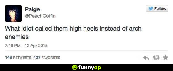 What idiot called them high heels instead of arch enemies.