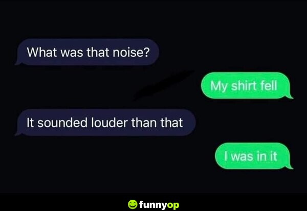 What was that noise? My shirt fell. It sounded louder than that. I was in it.