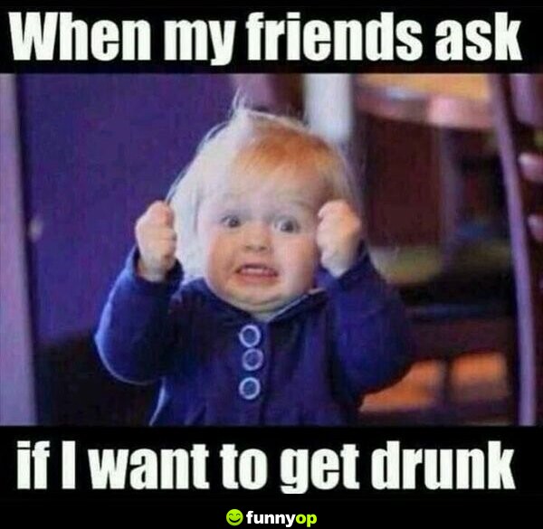 When my friends ask if I want to get drunk.