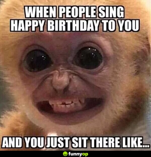 When people sing happy birthday to you and you just sit there like.