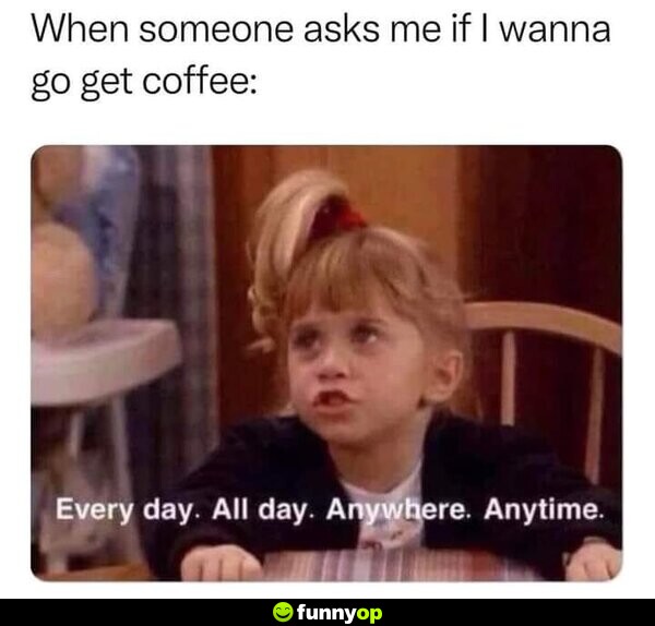 When someone asks me if I wanna go get coffee: Every day. All day. Anywhere. Anytime.