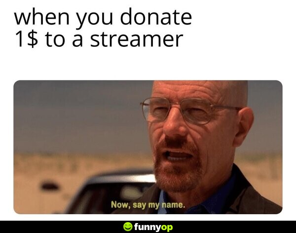 When you donate  to a streamer: Now, say my name.