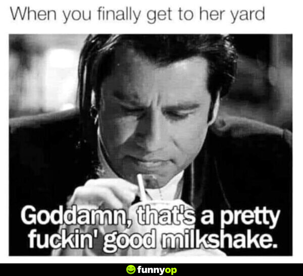 *When you finally get to her yard* G******, that's a pretty f*****' good milkshake.