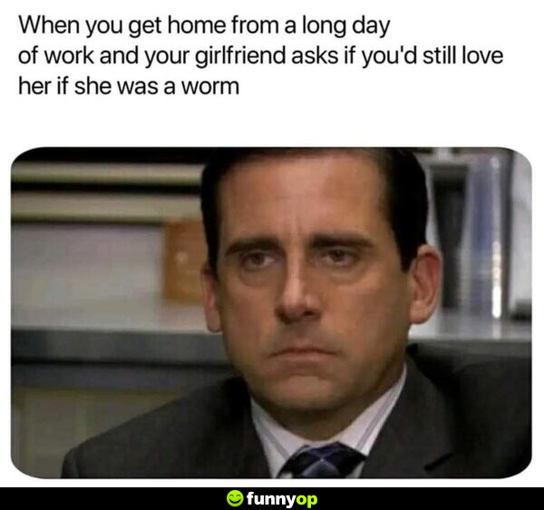 When you get home from a long day of work and your girlfriend asks if you'd still love her if she was a worm.