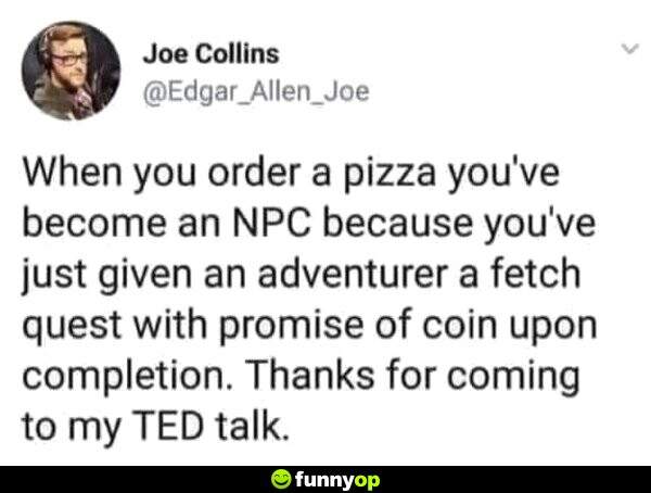 When you order a pizza you've become an NPC because you've just given an adventurer a fetch quest with promise of coin upon completion. thanks for coming to my ted talk.
