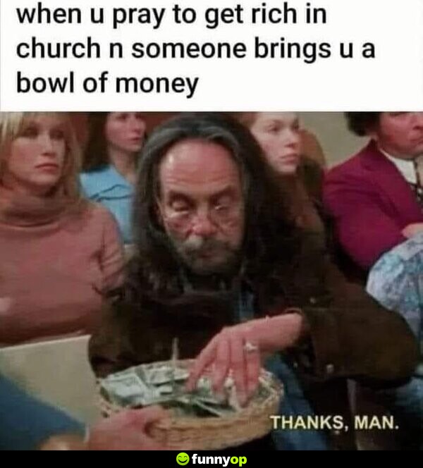 When you pray to get rich in church, and someone brings you a bowl of money: Thanks, man.