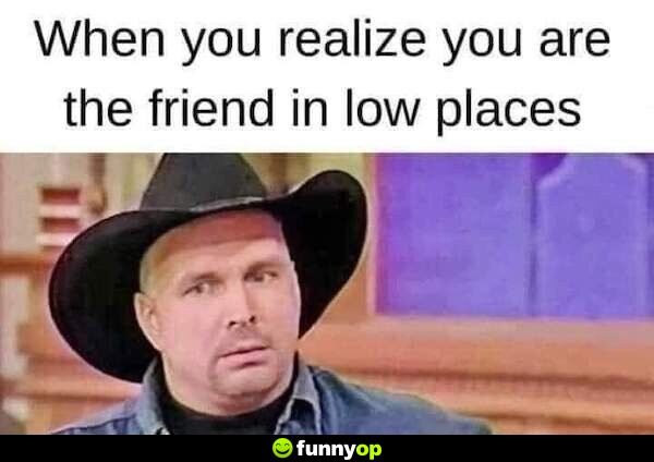 When you realize you are the friend in low places.
