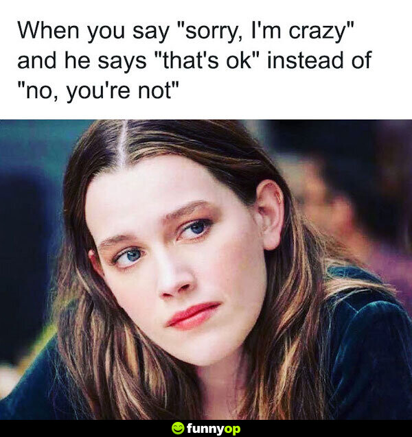 When you say sorry i'm crazy annd he says that's ok instead of no you're not.