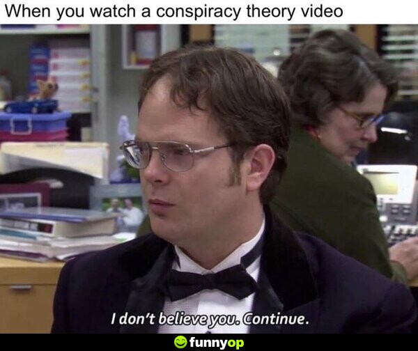 When you watch a conspiracy theory video: I don't believe you. Continue.
