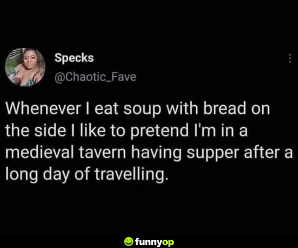 Whenever I eat soup with bread on the side I like to pretend I'm in a medieval tavern having supper after a long day of travelling.