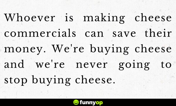 Whoever is making cheese commercials can save their money. We're buying cheese, and we're never going to stop buying cheese.