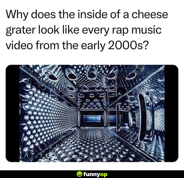 Why does the inside of a cheese grater look like every rap music video from the early 2000s?
