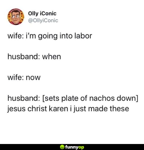 Wife i'm going into labor husband when wife now husband [sets plate of nachos down] jesus christ karen I just made these.