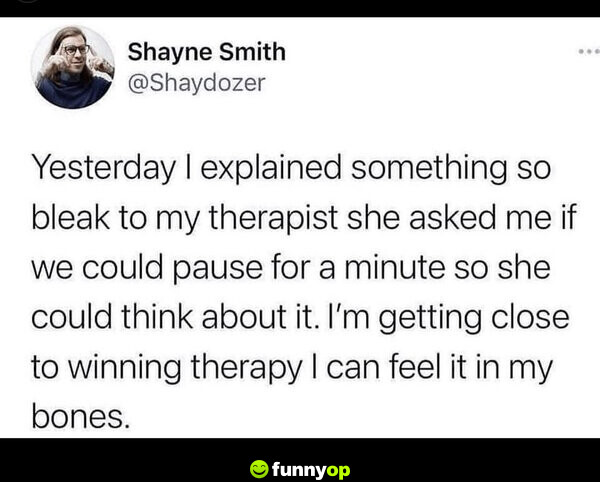 Yesterday I explained something so bleak to my therapist she asked me if we could pause for a minute so she could think about it. I'm getting close to winning therapy, I can feel it in my bones.
