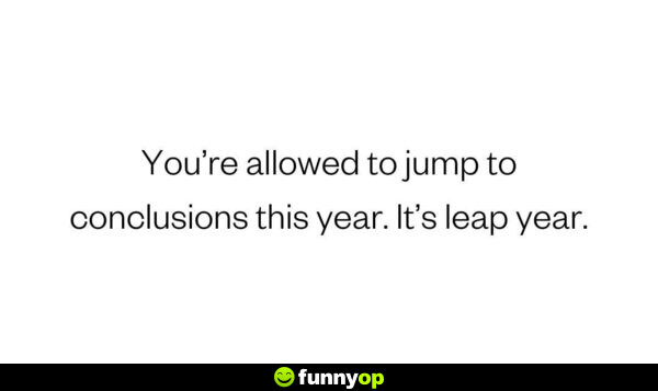 You're allowed to jump to conclusions this year. It's a leap year.