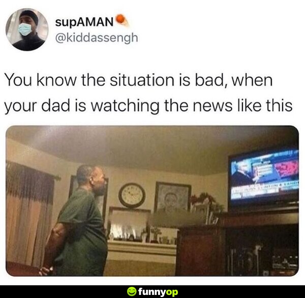 You know the situation is bad, when your dad is watching the news like this.