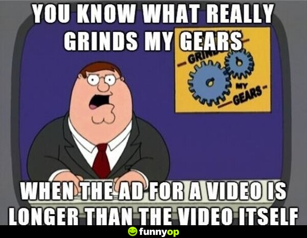 You know what really grinds my gears when the ad for a video is longer than the video itself.