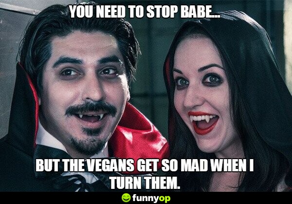 You need to stop babe .. but the vegans get so mad when I turn them.