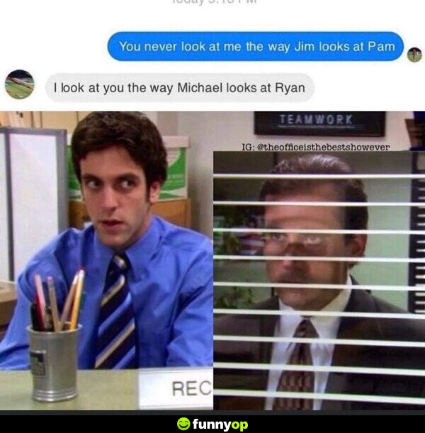 You never look at me the way Jim looks at Pam. I look at you the way Michael looks at Ryan.