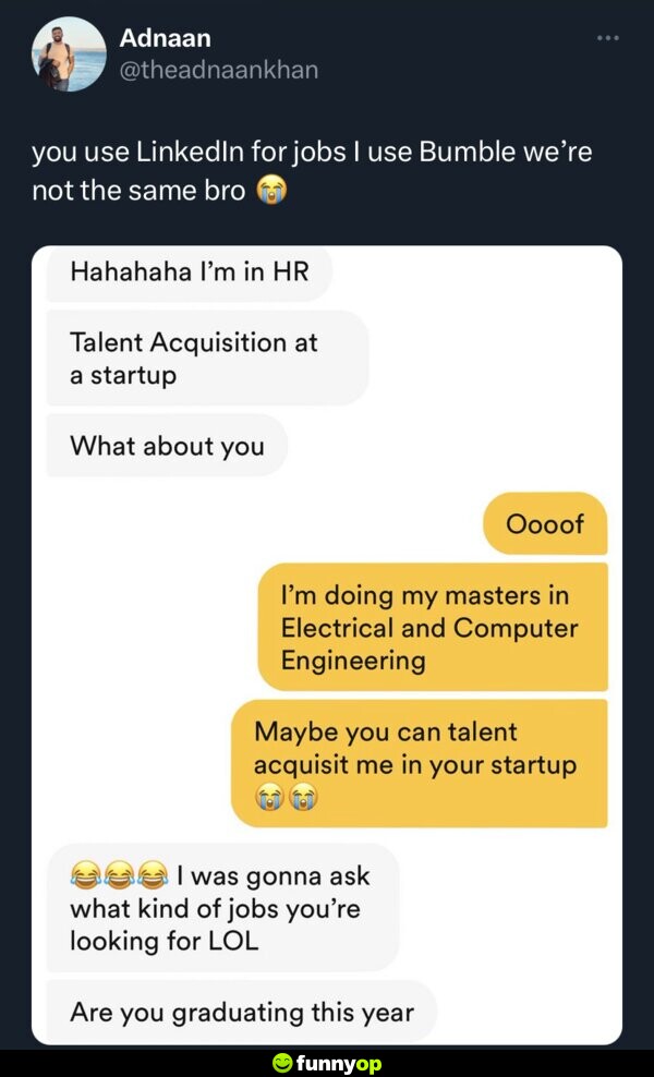 You use LinkedIn for jobs, I use Bumble. We're not the same bro. Them: Hahahaha I'm in HR. Talent Acquisition at a startup. What about you? Me: Oooof. I'm doing my masters in Electrical and Computer Engineering. Maybe you can talent acquisit me in your startup. Them: I was gonna ask what kind of jobs you're looking for LOL. Are you graduating this year?